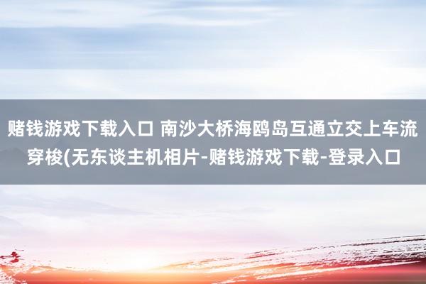 赌钱游戏下载入口 南沙大桥海鸥岛互通立交上车流穿梭(无东谈主机相片-赌钱游戏下载-登录入口