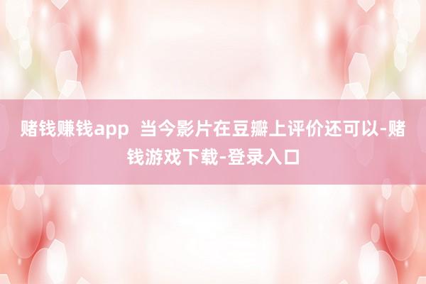 赌钱赚钱app  当今影片在豆瓣上评价还可以-赌钱游戏下载-登录入口