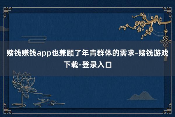 赌钱赚钱app也兼顾了年青群体的需求-赌钱游戏下载-登录入口