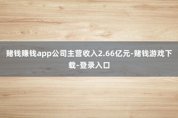 赌钱赚钱app公司主营收入2.66亿元-赌钱游戏下载-登录入口
