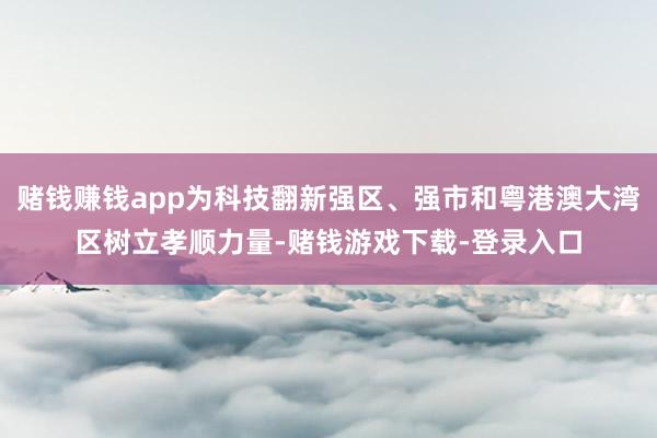 赌钱赚钱app为科技翻新强区、强市和粤港澳大湾区树立孝顺力量-赌钱游戏下载-登录入口