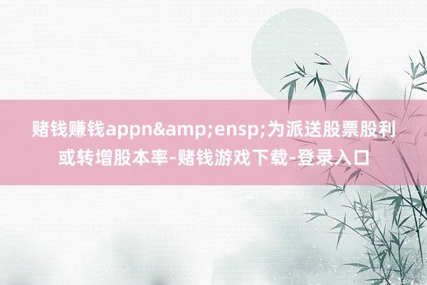 赌钱赚钱appn&ensp;为派送股票股利或转增股本率-赌钱游戏下载-登录入口