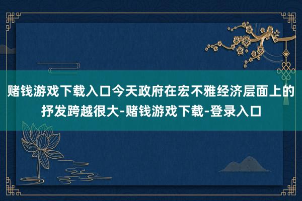 赌钱游戏下载入口今天政府在宏不雅经济层面上的抒发跨越很大-赌钱游戏下载-登录入口