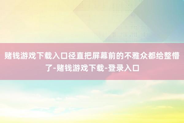 赌钱游戏下载入口径直把屏幕前的不雅众都给整懵了-赌钱游戏下载-登录入口