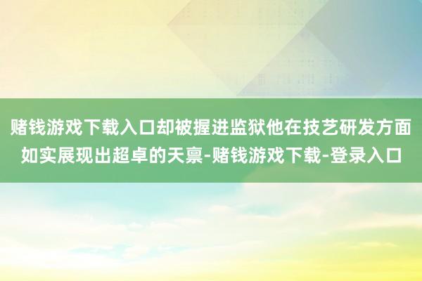 赌钱游戏下载入口却被握进监狱他在技艺研发方面如实展现出超卓的天禀-赌钱游戏下载-登录入口