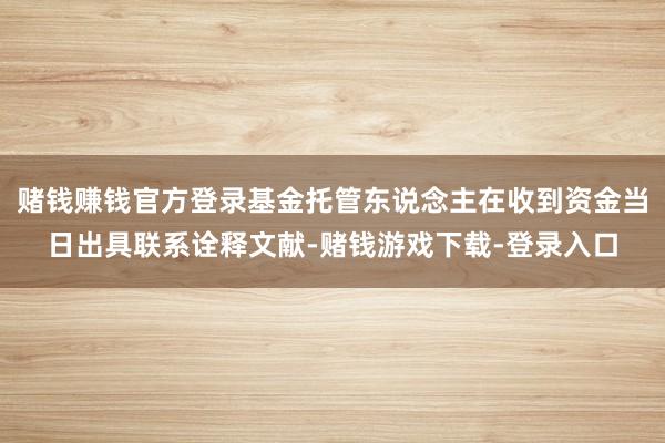 赌钱赚钱官方登录基金托管东说念主在收到资金当日出具联系诠释文献-赌钱游戏下载-登录入口