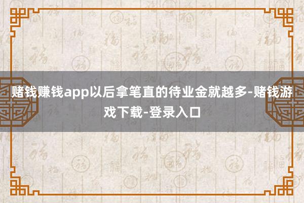 赌钱赚钱app以后拿笔直的待业金就越多-赌钱游戏下载-登录入口
