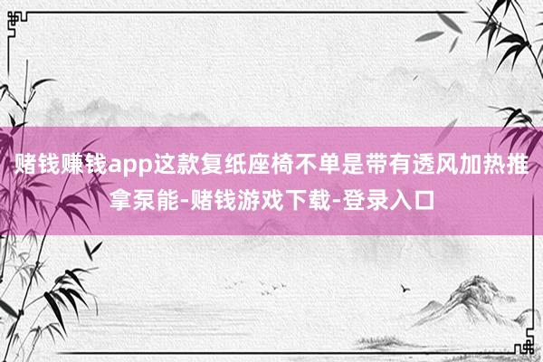 赌钱赚钱app这款复纸座椅不单是带有透风加热推拿泵能-赌钱游戏下载-登录入口