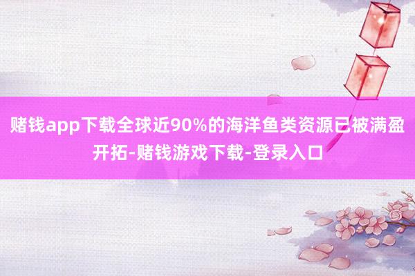 赌钱app下载全球近90%的海洋鱼类资源已被满盈开拓-赌钱游戏下载-登录入口