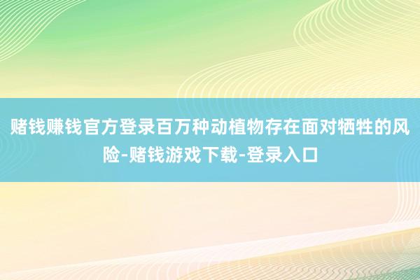 赌钱赚钱官方登录百万种动植物存在面对牺牲的风险-赌钱游戏下载-登录入口