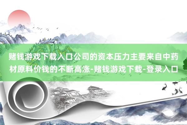 赌钱游戏下载入口　　公司的资本压力主要来自中药材原料价钱的不断高涨-赌钱游戏下载-登录入口