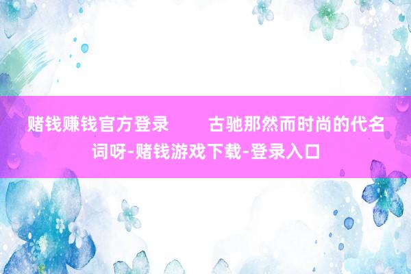 赌钱赚钱官方登录        古驰那然而时尚的代名词呀-赌钱游戏下载-登录入口