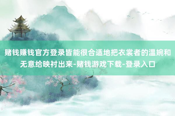 赌钱赚钱官方登录皆能很合适地把衣裳者的温婉和无意给映衬出来-赌钱游戏下载-登录入口