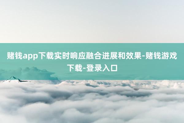 赌钱app下载实时响应融合进展和效果-赌钱游戏下载-登录入口