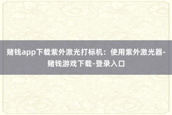 赌钱app下载紫外激光打标机：使用紫外激光器-赌钱游戏下载-登录入口