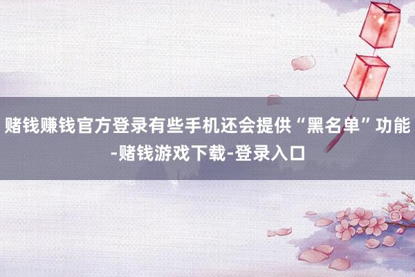 赌钱赚钱官方登录有些手机还会提供“黑名单”功能-赌钱游戏下载-登录入口