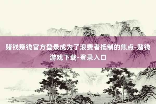 赌钱赚钱官方登录成为了浪费者抵制的焦点-赌钱游戏下载-登录入口