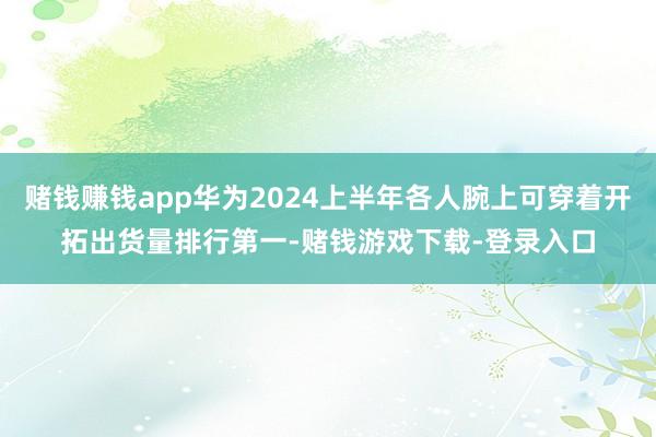赌钱赚钱app华为2024上半年各人腕上可穿着开拓出货量排行第一-赌钱游戏下载-登录入口