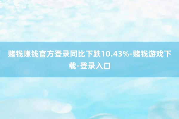 赌钱赚钱官方登录同比下跌10.43%-赌钱游戏下载-登录入口