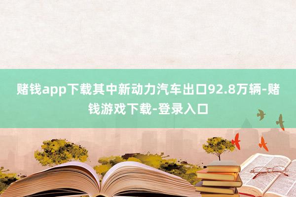 赌钱app下载其中新动力汽车出口92.8万辆-赌钱游戏下载-登录入口