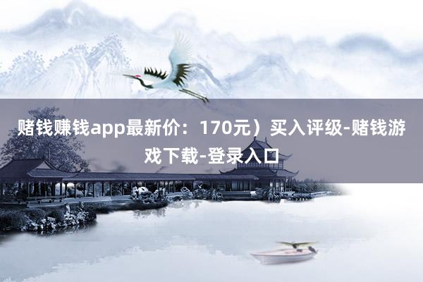 赌钱赚钱app最新价:170元)买入评级-赌钱游戏下载-登录入口