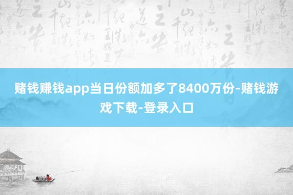 赌钱赚钱app当日份额加多了8400万份-赌钱游戏下载-登录入口