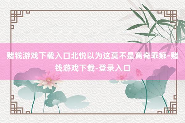 赌钱游戏下载入口北悦以为这莫不是离奇乖癖-赌钱游戏下载-登录入口