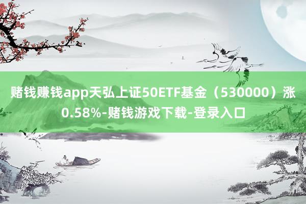 赌钱赚钱app天弘上证50ETF基金(530000)涨0.58%-赌钱游戏下载-登录入口