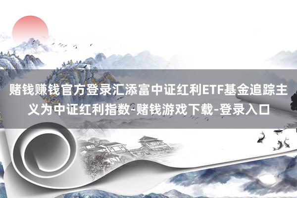 赌钱赚钱官方登录汇添富中证红利ETF基金追踪主义为中证红利指数-赌钱游戏下载-登录入口