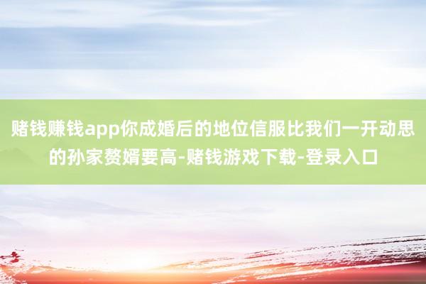 赌钱赚钱app你成婚后的地位信服比我们一开动思的孙家赘婿要高-赌钱游戏下载-登录入口