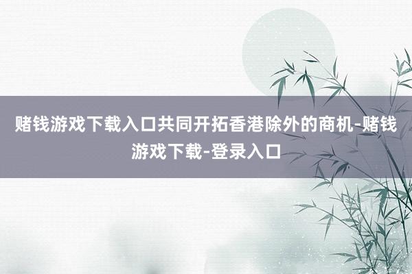 赌钱游戏下载入口共同开拓香港除外的商机-赌钱游戏下载-登录入口