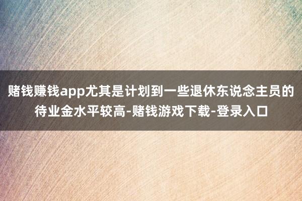 赌钱赚钱app尤其是计划到一些退休东说念主员的待业金水平较高-赌钱游戏下载-登录入口
