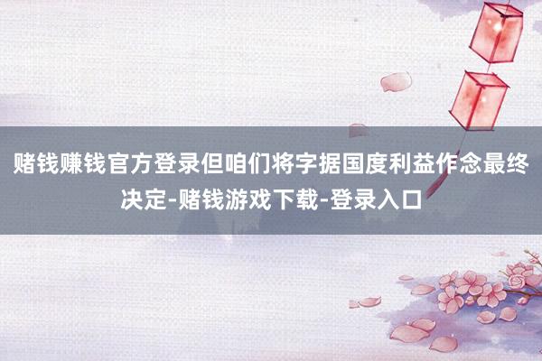 赌钱赚钱官方登录但咱们将字据国度利益作念最终决定-赌钱游戏下载-登录入口