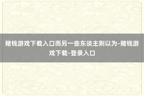 赌钱游戏下载入口而另一些东谈主则以为-赌钱游戏下载-登录入口