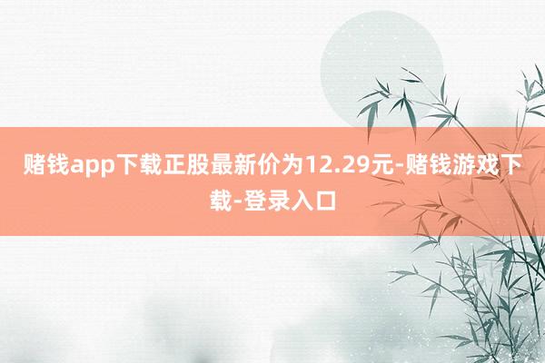 赌钱app下载正股最新价为12.29元-赌钱游戏下载-登录入口