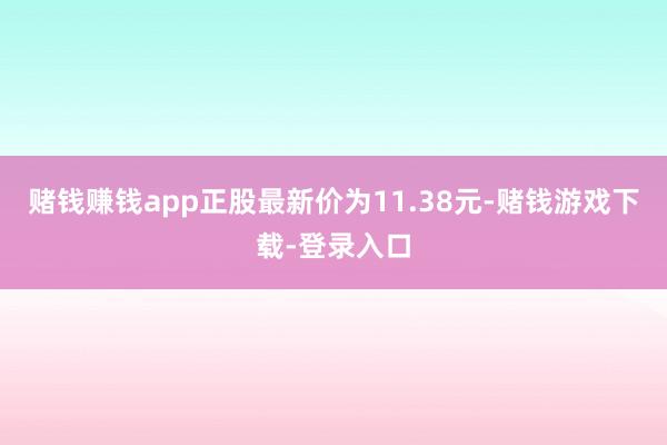 赌钱赚钱app正股最新价为11.38元-赌钱游戏下载-登录入口
