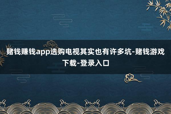 赌钱赚钱app选购电视其实也有许多坑-赌钱游戏下载-登录入口