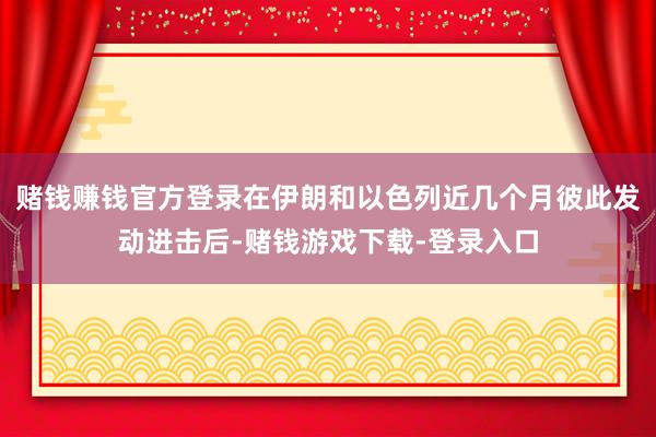 赌钱赚钱官方登录在伊朗和以色列近几个月彼此发动进击后-赌钱游戏下载-登录入口