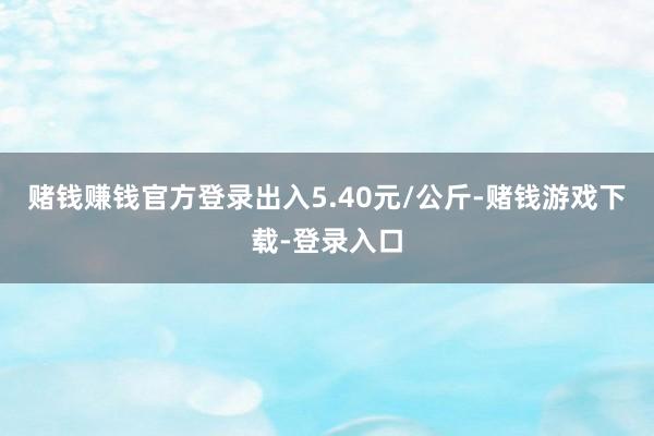 赌钱赚钱官方登录出入5.40元/公斤-赌钱游戏下载-登录入口
