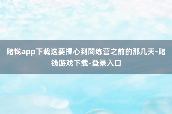 赌钱app下载这要操心到闇练营之前的那几天-赌钱游戏下载-登录入口