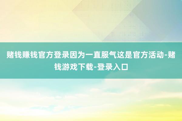 赌钱赚钱官方登录因为一直服气这是官方活动-赌钱游戏下载-登录入口
