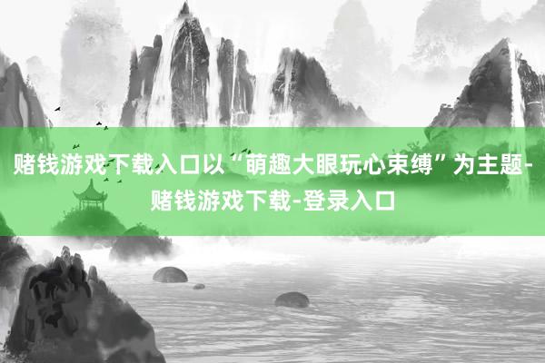 赌钱游戏下载入口以“萌趣大眼玩心束缚”为主题-赌钱游戏下载-登录入口
