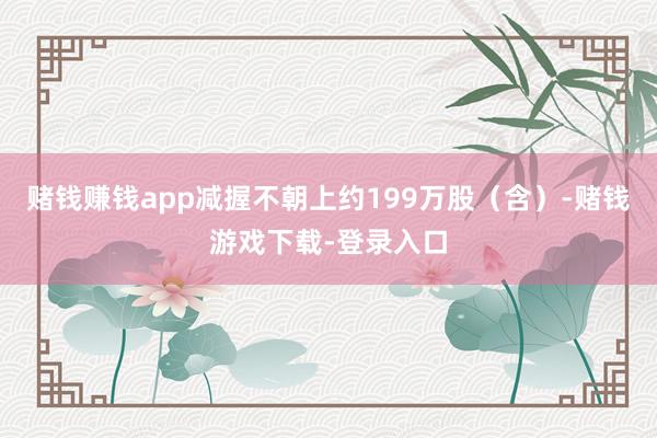 赌钱赚钱app减握不朝上约199万股(含)-赌钱游戏下载-登录入口