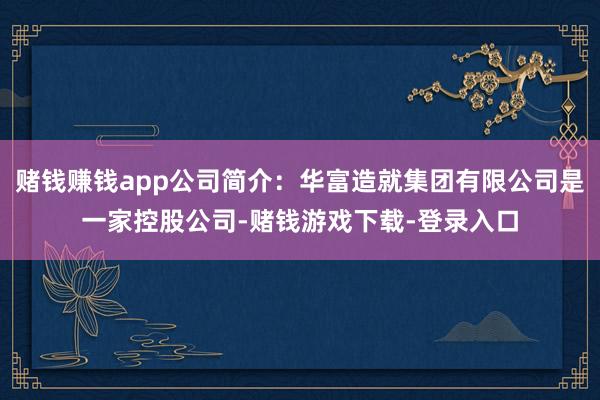 赌钱赚钱app公司简介：华富造就集团有限公司是一家控股公司-赌钱游戏下载-登录入口