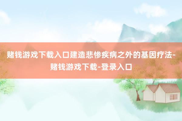 赌钱游戏下载入口建造悲惨疾病之外的基因疗法-赌钱游戏下载-登录入口