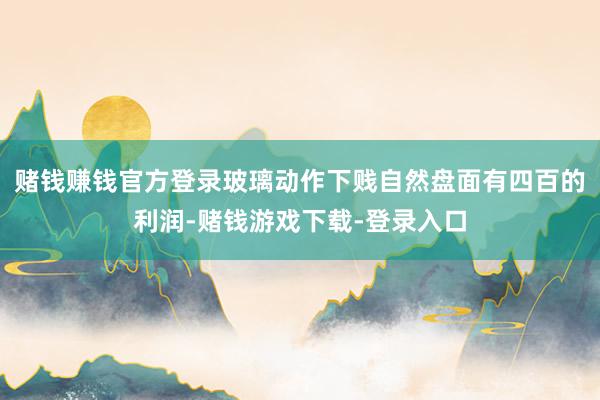 赌钱赚钱官方登录玻璃动作下贱自然盘面有四百的利润-赌钱游戏下载-登录入口