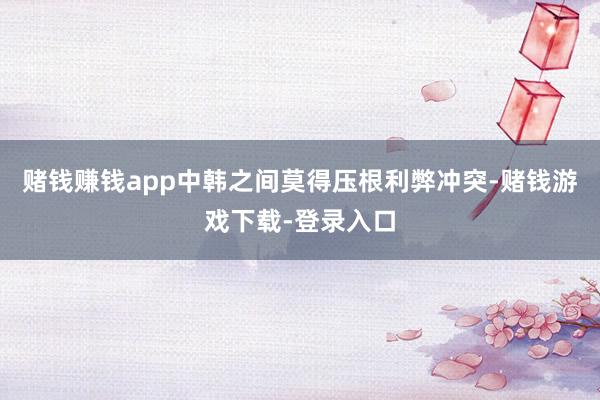 赌钱赚钱app中韩之间莫得压根利弊冲突-赌钱游戏下载-登录入口