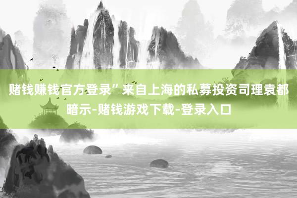 赌钱赚钱官方登录”来自上海的私募投资司理袁都暗示-赌钱游戏下载-登录入口