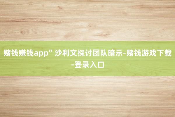 赌钱赚钱app”沙利文探讨团队暗示-赌钱游戏下载-登录入口