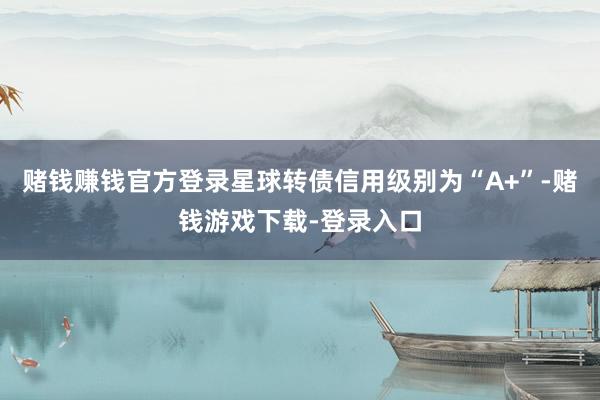 赌钱赚钱官方登录星球转债信用级别为“A+”-赌钱游戏下载-登录入口